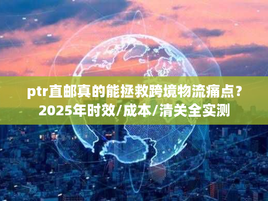 ptr直邮真的能拯救跨境物流痛点？2025年时效/成本/清关全实测