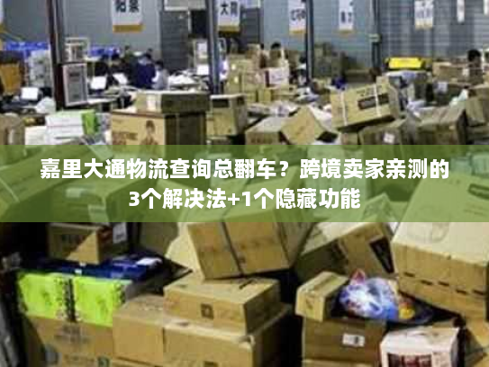 嘉里大通物流查询总翻车？跨境卖家亲测的3个解决法+1个隐藏功能