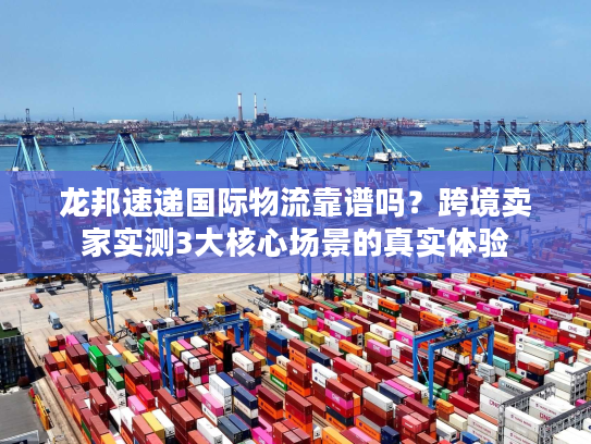 龙邦速递国际物流靠谱吗？跨境卖家实测3大核心场景的真实体验