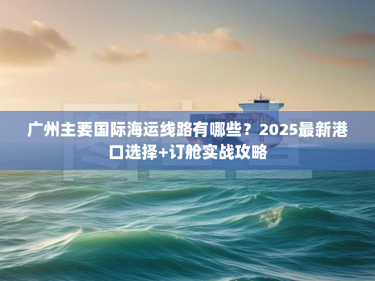 广州主要国际海运线路有哪些？2025最新港口选择+订舱实战攻略