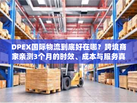 DPEX国际物流到底好在哪？跨境商家亲测3个月的时效、成本与服务真相