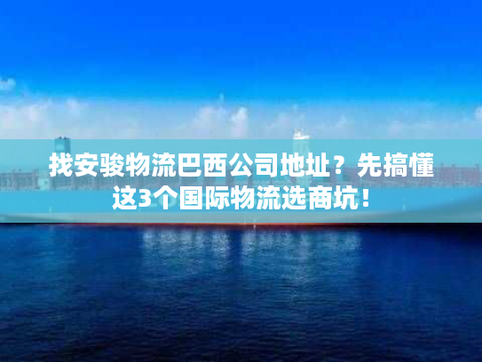 找安骏物流巴西公司地址？先搞懂这3个国际物流选商坑！