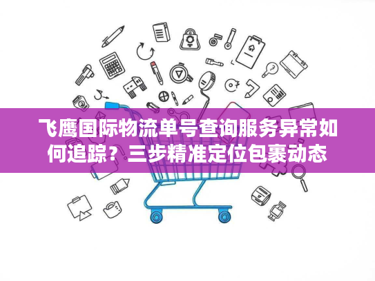 飞鹰国际物流单号查询服务异常如何追踪?三步精准定位包裹动态 飞鹰国际物流单号查询服务异常如何追踪?三步精准定位包裹动态