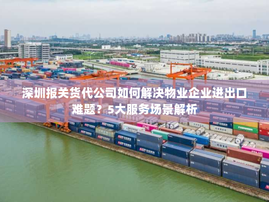 深圳报关货代公司如何解决物业企业进出口难题？5大服务场景解析
