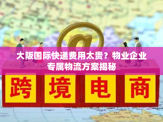 大阪国际快递费用太贵？物业企业专属物流方案揭秘