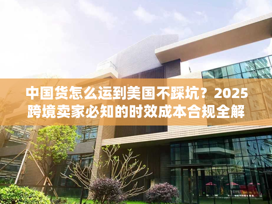 中国货怎么运到美国不踩坑？2025跨境卖家必知的时效成本合规全解