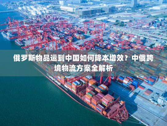 俄罗斯物品运到中国如何降本增效?中俄跨境物流方案全解析 俄罗斯物品运到中国如何降本增效?中俄跨境物流方案全解析
