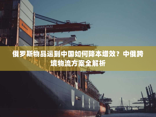 俄罗斯物品运到中国如何降本增效?中俄跨境物流方案全解析 俄罗斯物品运到中国如何降本增效?中俄跨境物流方案全解析