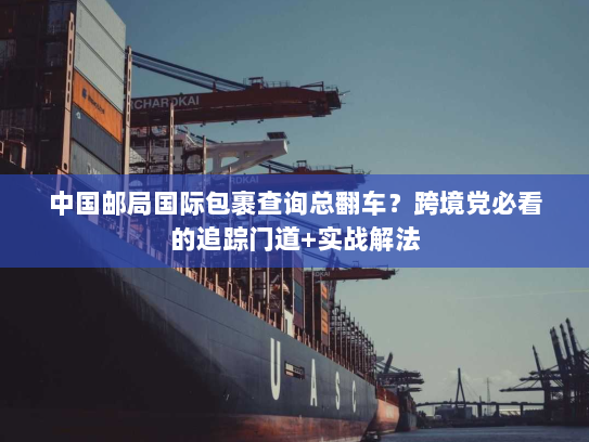 中国邮局国际包裹查询总翻车？跨境党必看的追踪门道+实战解法