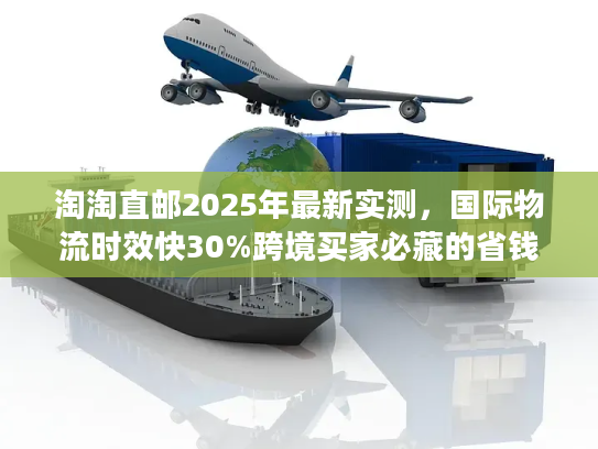 淘淘直邮2025年最新实测，国际物流时效快30%跨境买家必藏的省钱技巧