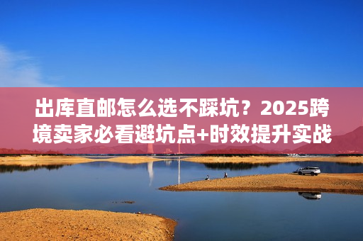 出库直邮怎么选不踩坑？2025跨境卖家必看避坑点+时效提升实战