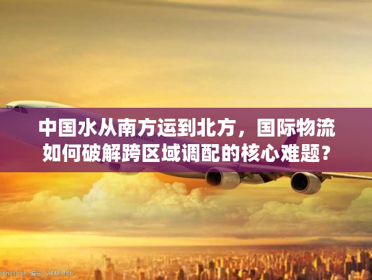 中国水从南方运到北方，国际物流如何破解跨区域调配的核心难题？