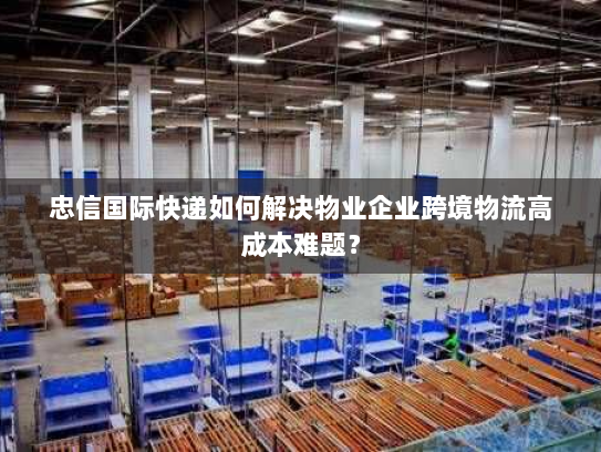 忠信国际快递如何解决物业企业跨境物流高成本难题？