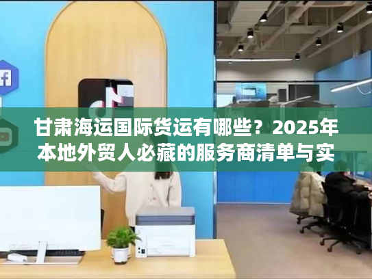 甘肃海运国际货运有哪些？2025年本地外贸人必藏的服务商清单与实战案例