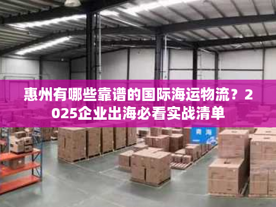 惠州有哪些靠谱的国际海运物流？2025企业出海必看实战清单