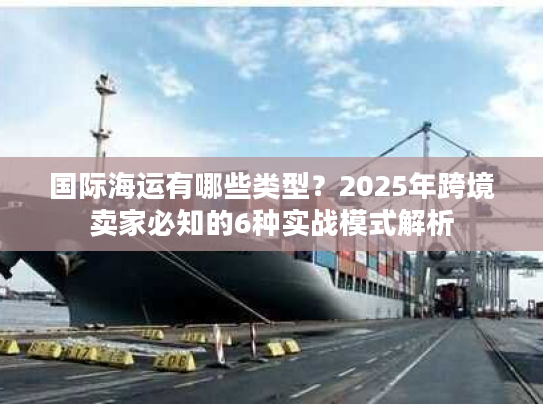 国际海运有哪些类型？2025年跨境卖家必知的6种实战模式解析