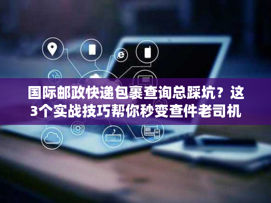 国际邮政快递包裹查询总踩坑？这3个实战技巧帮你秒变查件老司机