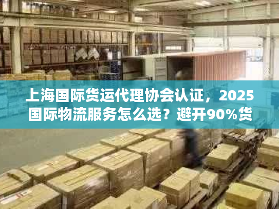 上海国际货运代理协会认证，2025国际物流服务怎么选？避开90%货主踩过的坑