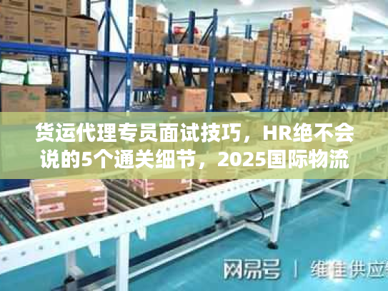 货运代理专员面试技巧，HR绝不会说的5个通关细节，2025国际物流新人速藏！