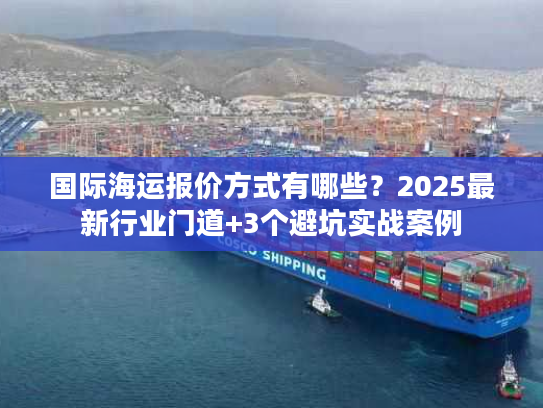 国际海运报价方式有哪些？2025最新行业门道+3个避坑实战案例