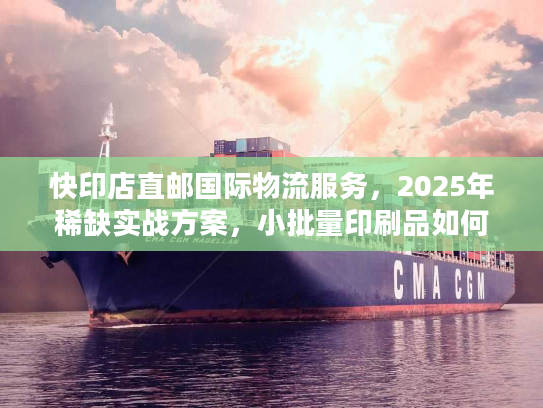快印店直邮国际物流服务，2025年稀缺实战方案，小批量印刷品如何降本50%