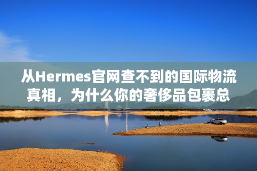 从Hermes官网查不到的国际物流真相，为什么你的奢侈品包裹总卡关？