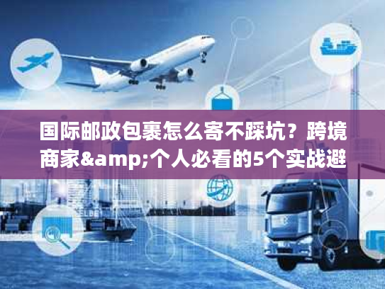 国际邮政包裹怎么寄不踩坑？跨境商家&个人必看的5个实战避坑技巧