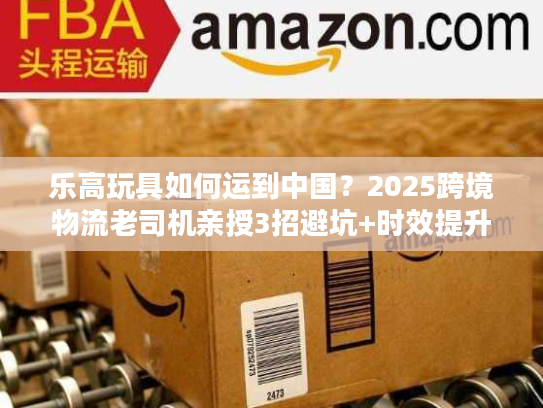 乐高玩具如何运到中国？2025跨境物流老司机亲授3招避坑+时效提升技巧