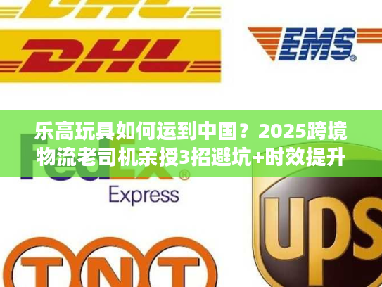 乐高玩具如何运到中国？2025跨境物流老司机亲授3招避坑+时效提升技巧