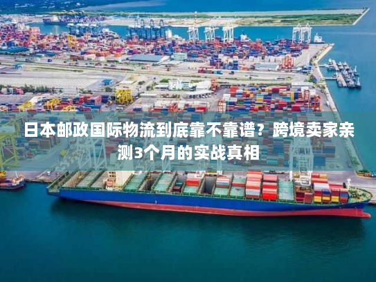 日本邮政国际物流到底靠不靠谱？跨境卖家亲测3个月的实战真相