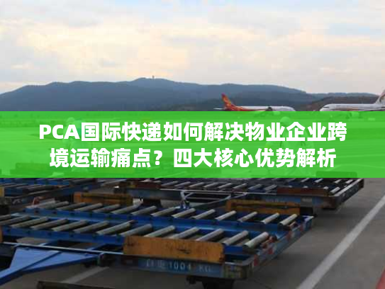 PCA国际快递如何解决物业企业跨境运输痛点？四大核心优势解析