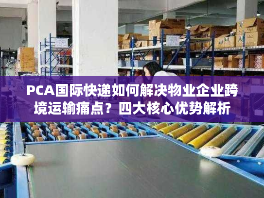 PCA国际快递如何解决物业企业跨境运输痛点？四大核心优势解析