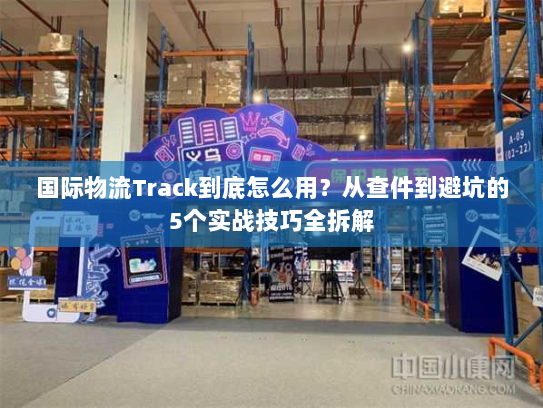 国际物流Track到底怎么用？从查件到避坑的5个实战技巧全拆解