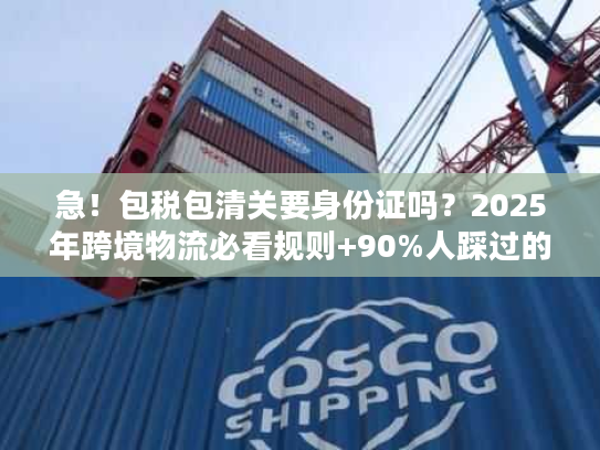 急！包税包清关要身份证吗？2025年跨境物流必看规则+90%人踩过的坑