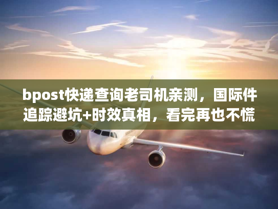 bpost快递查询老司机亲测，国际件追踪避坑+时效真相，看完再也不慌！