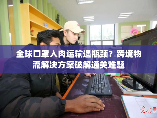 全球口罩人肉运输遇瓶颈？跨境物流解决方案破解通关难题