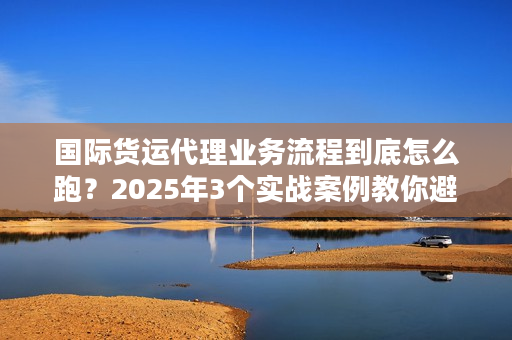 国际货运代理业务流程到底怎么跑？2025年3个实战案例教你避坑省成本！