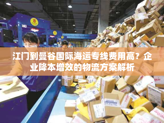 江门到曼谷国际海运专线费用高？企业降本增效的物流方案解析