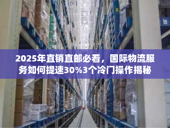 2025年直销直邮必看，国际物流服务如何提速30%3个冷门操作揭秘