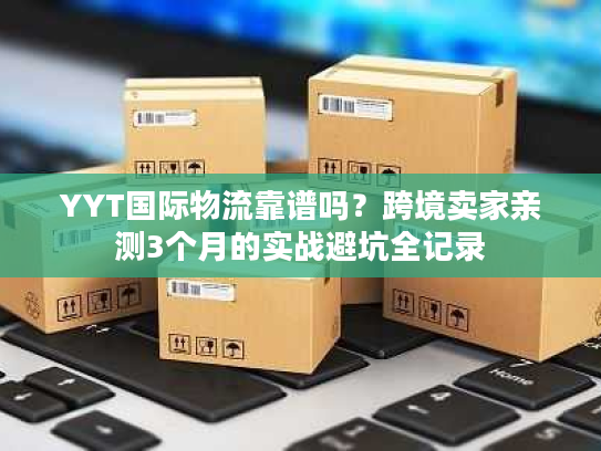 YYT国际物流靠谱吗？跨境卖家亲测3个月的实战避坑全记录