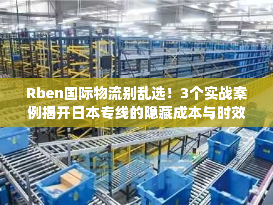 Rben国际物流别乱选！3个实战案例揭开日本专线的隐藏成本与时效真相