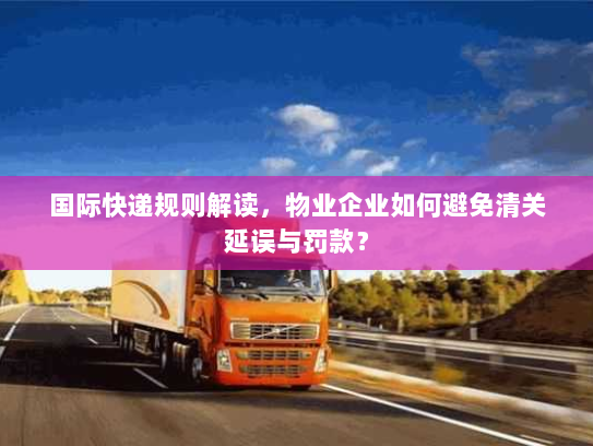 国际快递规则解读,物业企业如何避免清关延误与罚款? 国际快递规则解读,物业企业如何避免清关延误与罚款?
