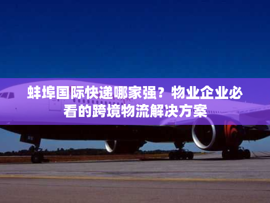 蚌埠国际快递哪家强？物业企业必看的跨境物流解决方案