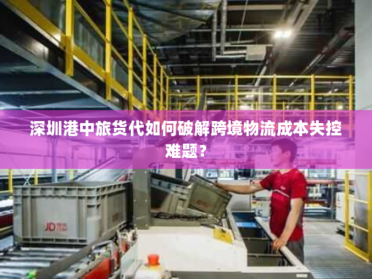 深圳港中旅货代如何破解跨境物流成本失控难题？