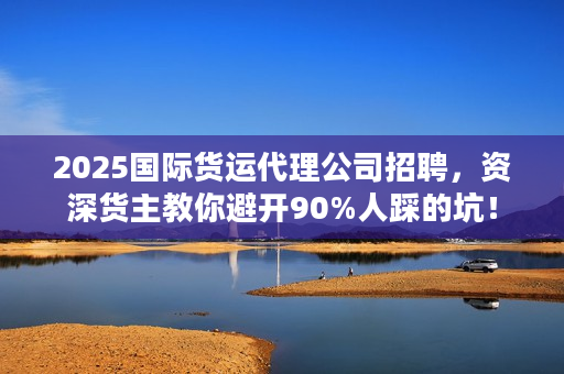 2025国际货运代理公司招聘，资深货主教你避开90%人踩的坑！