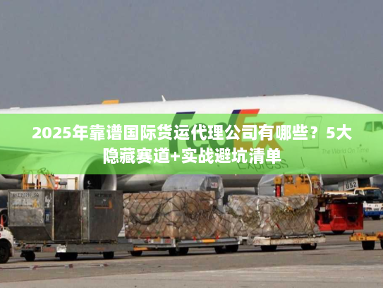 2025年靠谱国际货运代理公司有哪些？5大隐藏赛道+实战避坑清单