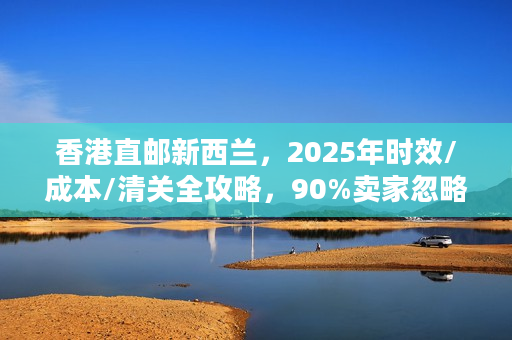 香港直邮新西兰，2025年时效/成本/清关全攻略，90%卖家忽略的避坑细节？