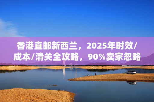 香港直邮新西兰，2025年时效/成本/清关全攻略，90%卖家忽略的避坑细节？