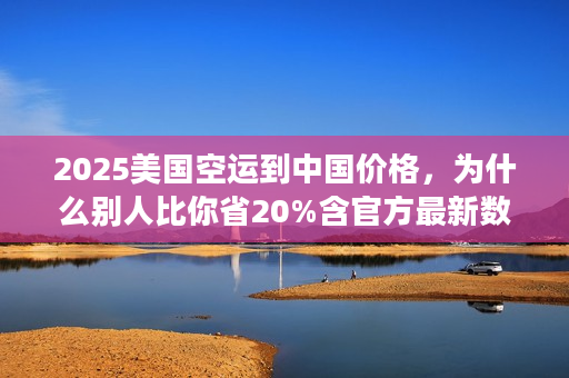 2025美国空运到中国价格，为什么别人比你省20%含官方最新数据）