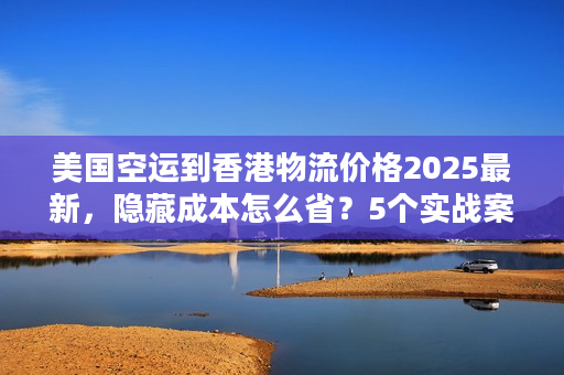 美国空运到香港物流价格2025最新，隐藏成本怎么省？5个实战案例教你避坑